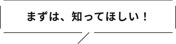 まずは、知ってほしい！